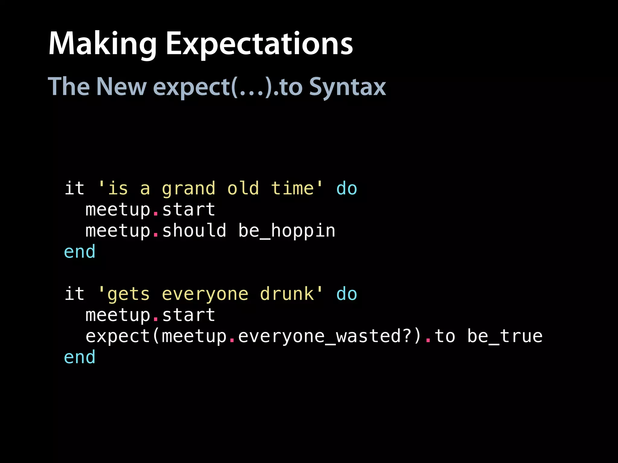 Making Expectations
it 'is a grand old time' do
meetup.start
meetup.should be_hoppin
end
!
it 'gets everyone drunk' do
meetup.start
expect(meetup.everyone_wasted?).to be_true
end
The New expect(…).to Syntax
 