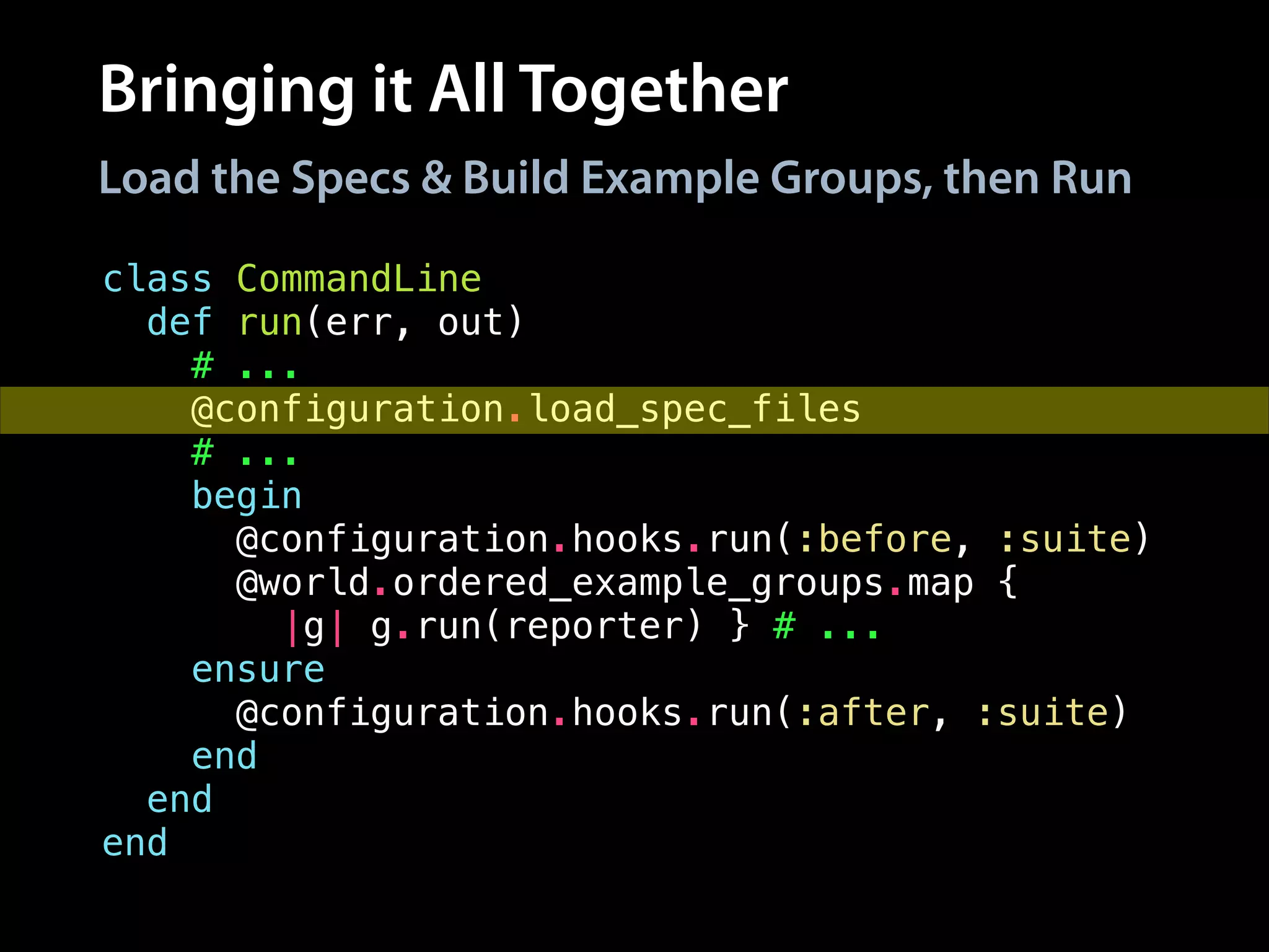 Bringing it All Together
class CommandLine
def run(err, out)
# ...
@configuration.load_spec_files
# ...
begin
@configuration.hooks.run(:before, :suite)
@world.ordered_example_groups.map {
|g| g.run(reporter) } # ...
ensure
@configuration.hooks.run(:after, :suite)
end
end
end
Load the Specs & Build Example Groups, then Run
 