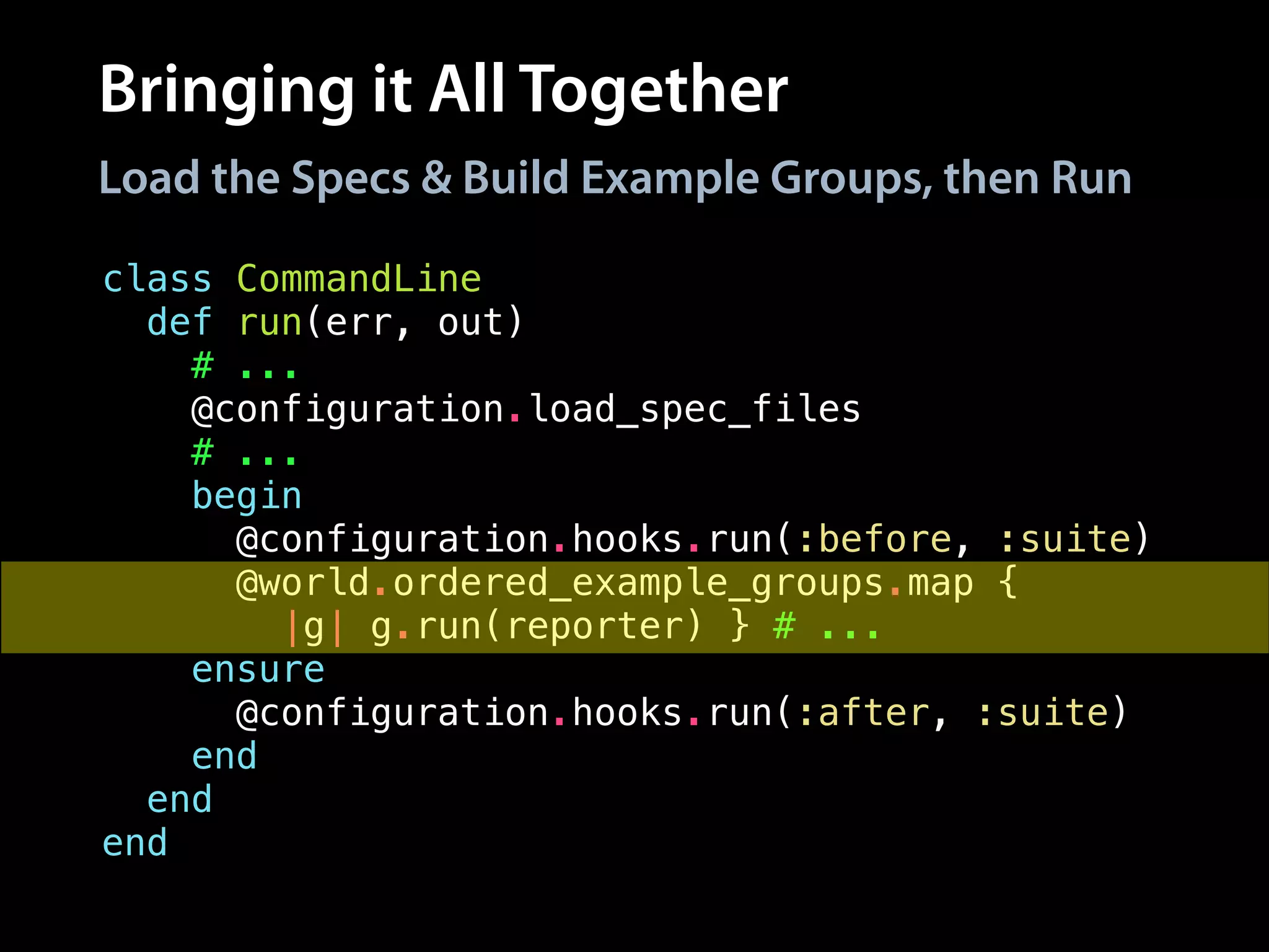 Bringing it All Together
class CommandLine
def run(err, out)
# ...
@configuration.load_spec_files
# ...
begin
@configuration.hooks.run(:before, :suite)
@world.ordered_example_groups.map {
|g| g.run(reporter) } # ...
ensure
@configuration.hooks.run(:after, :suite)
end
end
end
Load the Specs & Build Example Groups, then Run
 