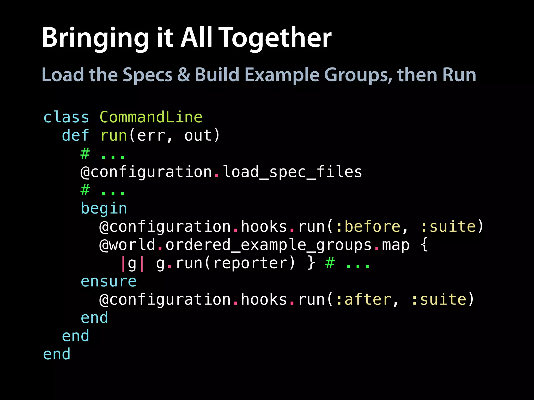 Bringing it All Together
class CommandLine
def run(err, out)
# ...
@configuration.load_spec_files
# ...
begin
@configuration.hooks.run(:before, :suite)
@world.ordered_example_groups.map {
|g| g.run(reporter) } # ...
ensure
@configuration.hooks.run(:after, :suite)
end
end
end
Load the Specs & Build Example Groups, then Run
 