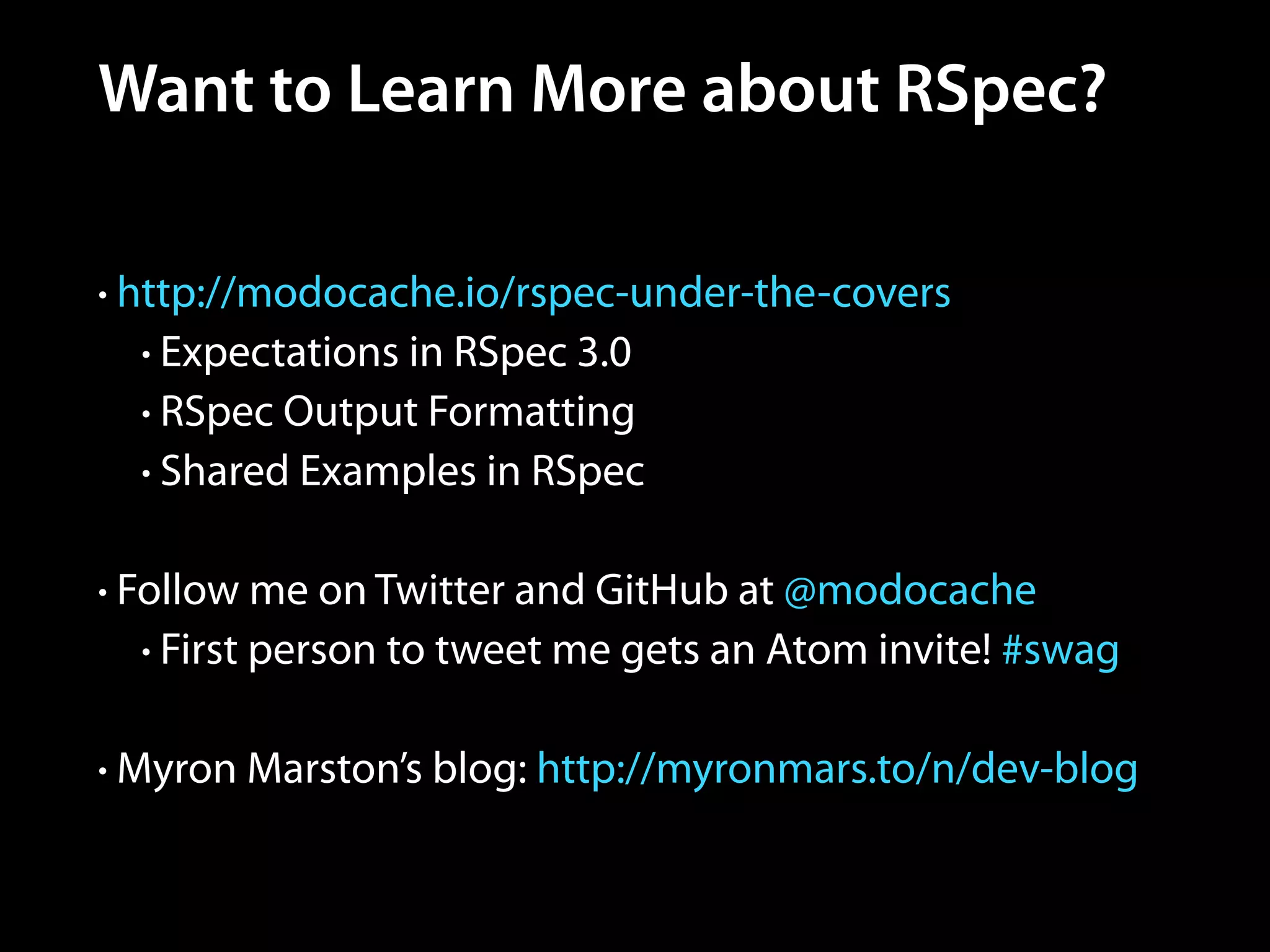 Want to Learn More about RSpec?
• http://modocache.io/rspec-under-the-covers
• Expectations in RSpec 3.0
• RSpec Output Formatting
• Shared Examples in RSpec
!
• Follow me on Twitter and GitHub at @modocache
• First person to tweet me gets an Atom invite! #swag
!
• Myron Marston’s blog: http://myronmars.to/n/dev-blog
 