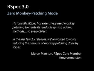 RSpec 3.0
Historically, RSpec has extensively used monkey
patching to create its readable syntax, adding
methods…to every object.
!
In the last few 2.x releases, we’ve worked towards
reducing the amount of monkey patching done by
RSpec.
Zero Monkey-Patching Mode
Myron Marston, RSpec Core Member
@myronmarston
 