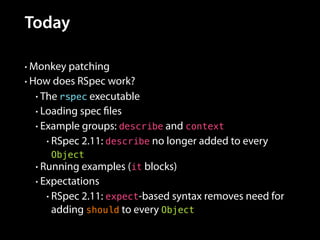 Today
• Monkey patching
• How does RSpec work?
• The rspec executable
• Loading spec files
• Example groups: describe and context
• RSpec 2.11: describe no longer added to every
Object
• Running examples (it blocks)
• Expectations
• RSpec 2.11: expect-based syntax removes need for
adding should to every Object
 