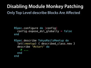 Disabling Module Monkey Patching
RSpec.configure do |config|
config.expose_dsl_globally = false
end
!
RSpec.describe TokyoRailsMeetup do
let(:meetup) { described_class.new }
describe '#start' do
# ...
end
end
Only Top Level describe Blocks Are Aﬀected
 