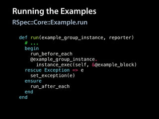 Running the Examples
RSpec::Core::Example.run
def run(example_group_instance, reporter)
# ...
begin
run_before_each
@example_group_instance.
instance_exec(self, &@example_block)
rescue Exception => e
set_exception(e)
ensure
run_after_each
end
end
 