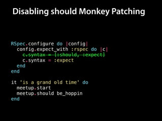 Disabling should Monkey Patching
RSpec.configure do |config|
config.expect_with :rspec do |c|
c.syntax = [:should, :expect]
c.syntax = :expect
end
end
!
it 'is a grand old time' do
meetup.start
meetup.should be_hoppin
end
 