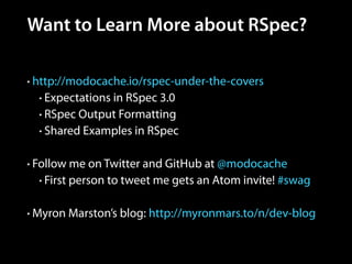 Want to Learn More about RSpec?
• http://modocache.io/rspec-under-the-covers
• Expectations in RSpec 3.0
• RSpec Output Formatting
• Shared Examples in RSpec
!
• Follow me on Twitter and GitHub at @modocache
• First person to tweet me gets an Atom invite! #swag
!
• Myron Marston’s blog: http://myronmars.to/n/dev-blog
 