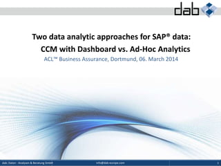 info@dab-europe.comdab: Daten - Analysen & Beratung GmbH 1
Two data analytic approaches for SAP® data:
CCM with Dashboard vs. Ad-Hoc Analytics
ACL™ Business Assurance, Dortmund, 06. March 2014
 