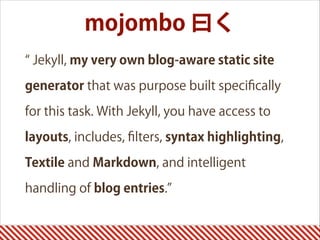 mojombo 曰く
Jekyll, my very own blog-aware static site
generator that was purpose built speciﬁcally
for this task. With Jekyll, you have access to
layouts, includes, ﬁlters, syntax highlighting,
Textile and Markdown, and intelligent
handling of blog entries.
 