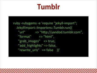 Tumblr
ruby	
  -­‐rubygems	
  -­‐e	
  'require	
  "jekyll-­‐import";	
  
	
  	
  	
  	
  JekyllImport::Importers::Tumblr.run({	
  
	
  	
  	
  	
  	
  	
  "url"	
  	
  	
  	
  	
  	
  	
  	
  	
  	
  	
  	
  =>	
  "hAp://yandod.tumblr.com",	
  
	
  	
  	
  	
  	
  	
  "format"	
  	
  	
  	
  	
  	
  	
  	
  	
  =>	
  "html",	
  
	
  	
  	
  	
  	
  	
  "grab_images"	
  	
  	
  	
  =>	
  true,	
  
	
  	
  	
  	
  	
  	
  "add_highlights"	
  =>	
  false,	
  
	
  	
  	
  	
  	
  	
  "rewrite_urls"	
  	
  	
  =>	
  false	
  	
  	
  	
  })'
 