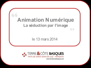 1
Animation Numérique
La séduction par l’image
le 13 mars 2014
 