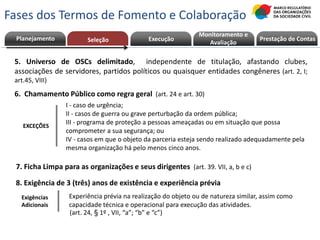 5. Universo de OSCs delimitado, independente de titulação, afastando clubes,
associações de servidores, partidos políticos ou quaisquer entidades congêneres (art. 2, I;
art.45, VIII)
8. Exigência de 3 (três) anos de existência e experiência prévia
Exigências
Adicionais
(art. 24, § 1º , VII, “a”; “b” e “c”)
Experiência prévia na realização do objeto ou de natureza similar, assim como
capacidade técnica e operacional para execução das atividades.
I - caso de urgência;
II - casos de guerra ou grave perturbação da ordem pública;
III - programa de proteção a pessoas ameaçadas ou em situação que possa
comprometer a sua segurança; ou
IV - casos em que o objeto da parceria esteja sendo realizado adequadamente pela
mesma organização há pelo menos cinco anos.
EXCEÇÕES
6. Chamamento Público como regra geral (art. 24 e art. 30)
Planejamento Execução Prestação de ContasPrestação de Contas
Monitoramento e
AvaliaçãoSeleção
7. Ficha Limpa para as organizações e seus dirigentes (art. 39. VII, a, b e c)
Fases dos Termos de Fomento e Colaboração
 