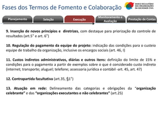 9. Inserção de novos princípios e diretrizes, com destaque para priorização do controle de
resultados (art.5° e art. 6°)
10. Regulação do pagamento da equipe do projeto: indicação das condições para o custeio
equipe de trabalho da organização, inclusive os encargos sociais (art. 46, I)
11. Custos indiretos administrativos, diárias e outros itens: definição do limite de 15% e
condições para o pagamento a partir de exemplos sobre o que é considerado custo indireto
(internet; transporte; aluguel; telefone; assessoria jurídica e contábil -art. 45, art. 47)
12. Contrapartida facultativa (art.35, §1°)
13. Atuação em rede: Delineamento das categorias e obrigações da “organização
celebrante” e das “organizações executantes e não celebrantes” (art.25)
Planejamento Seleção Execução Prestação de ContasPrestação de Contas
Monitoramento e
Avaliação
Fases dos Termos de Fomento e Colaboração
 