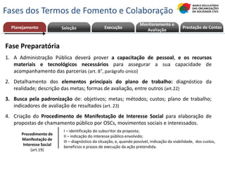 Fase Preparatória
1. A Administração Pública deverá prover a capacitação de pessoal, e os recursos
materiais e tecnológicos necessários para assegurar a sua capacidade de
acompanhamento das parcerias (art. 8°, parágrafo único)
2. Detalhamento dos elementos principais do plano de trabalho: diagnóstico da
realidade; descrição das metas; formas de avaliação, entre outros (art.22)
3. Busca pela padronização de: objetivos; metas; métodos; custos; plano de trabalho;
indicadores de avaliação de resultados (art. 23)
4. Criação do Procedimento de Manifestação de Interesse Social para elaboração de
propostas de chamamento público por OSCs, movimentos sociais e interessados.
Planejamento Execução Prestação de ContasPrestação de Contas
Monitoramento e
AvaliaçãoSeleção
Fases dos Termos de Fomento e Colaboração
Planejamento
Procedimento de
Manifestação de
Interesse Social
(art.19)
I – identificação do subscritor da proposta;
II – indicação do interesse público envolvido;
III – diagnóstico da situação, e, quando possível, indicação da viabilidade, dos custos,
benefícios e prazos de execução da ação pretendida.
 