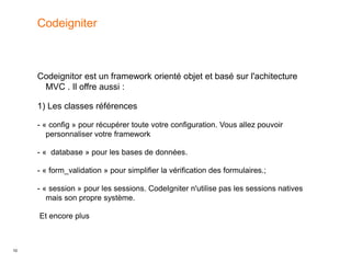 10
Codeignitor est un framework orienté objet et basé sur l'achitecture
MVC . Il offre aussi :
1) Les classes références
- « config » pour récupérer toute votre configuration. Vous allez pouvoir
personnaliser votre framework
- « database » pour les bases de données.
- « form_validation » pour simplifier la vérification des formulaires.;
- « session » pour les sessions. CodeIgniter n'utilise pas les sessions natives
mais son propre système.
Et encore plus
Codeigniter
 
