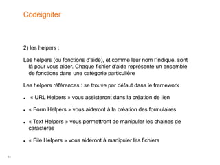 11
2) les helpers :
Les helpers (ou fonctions d'aide), et comme leur nom l'indique, sont
là pour vous aider. Chaque fichier d'aide représente un ensemble
de fonctions dans une catégorie particulière
Les helpers références : se trouve par défaut dans le framework
 « URL Helpers » vous assisteront dans la création de lien
 « Form Helpers » vous aideront à la création des formulaires
 « Text Helpers » vous permettront de manipuler les chaines de
caractères
 « File Helpers » vous aideront à manipuler les fichiers
Codeigniter
 