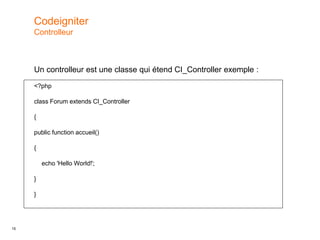 15
Un controlleur est une classe qui étend CI_Controller exemple :
<?php
class Forum extends CI_Controller
{
public function accueil()
{
echo 'Hello World!';
}
}
Codeigniter
Controlleur
 