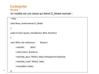 17
Un modèle est une classe qui étend CI_Model exemple :
<?php
class News_model extends CI_Model
{
public function ajouter_news($auteur, $titre, $contenu)
{
return $this->db->set('auteur', $auteur)
->set('titre', $titre)
->set('contenu', $contenu)
->set('date_ajout', 'NOW()', false) //échappement désactivé
->set('date_modif', 'NOW()', false)
->insert($this->table);
}}
Codeigniter
Modèle
 