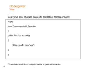 18
Les views sont chargés depuis le contrôleur correspondant :
<?php
class Forum extends CI_Controller
{
public function accueil()
{
$this->load->view('vue');
}
}
* Les views sont donc indépendantes et personnalisables
Codeigniter
View
 