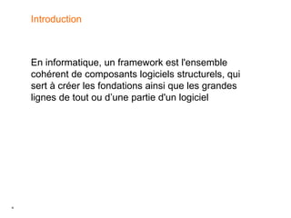 4
Introduction
En informatique, un framework est l'ensemble
cohérent de composants logiciels structurels, qui
sert à créer les fondations ainsi que les grandes
lignes de tout ou d’une partie d'un logiciel
 