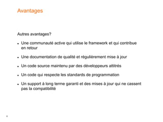 6
Autres avantages?
 Une communauté active qui utilise le framework et qui contribue
en retour
 Une documentation de qualité et régulièrement mise à jour
 Un code source maintenu par des développeurs attitrés
 Un code qui respecte les standards de programmation
 Un support à long terme garanti et des mises à jour qui ne cassent
pas la compatibilité
Avantages
 