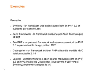 7
Exemples
 Symfony - un framework web open-source écrit en PHP 5.3 et
supporté par Sensio Labs
 Zend Framework - le framework supporté par Zend Technologies
et IBM
 FuelPHP - un puissant framework web open-source écrit en PHP
5.3 implémentant le design pattern MVC.
 CodeIgniter - un framework écrit en PHP utilisant le modèle MVC
version actuelle 2.1.4
 Laravel - un framework web open-source modulaire écrit en PHP
5.3 en MVC inspiré de Codeigniter (tout comme FuelPHP) et
Symfony2 framework (depuis la v4)
Exemples
 