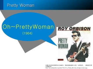 Pretty WomanPretty Woman
Oh~PrettyWoman
D֮ȡ؄eڷ̘IԡWgƏVvʹáxՈ

http://en.wikipedia.org/wiki/File:Oh,_Pretty_Woman_Single_Cover.jpg
(1964)
 
