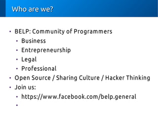 Who are we?Who are we?

BELP: Community of Programmers

Business

Entrepreneurship

Legal

Professional

Open Source / Sharing Culture / Hacker Thinking

Join us:

https://www.facebook.com/belp.general

 