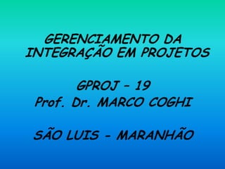 GERENCIAMENTO DA
INTEGRAÇÃO EM PROJETOS
GPROJ – 19
Prof. Dr. MARCO COGHI
SÃO LUIS - MARANHÃO
 