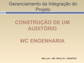 Gerenciamento da Integração do
Projeto
São Luís – MA GProj 19 – ISAN/FGV
CONSTRUÇÃO DE UM
AUDITÓRIO
WC ENGENHARIA
 