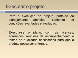 Executar o projeto
 Para a execução do projeto, parte-se do
planejamento atendido, contendo as
condições levantadas e avaliadas;
 Executa-se o plano, com as licenças,
aquisições, reuniões de acompanhamento e
testes de qualidade necessários para que o
produto possa ser entregue.
 
