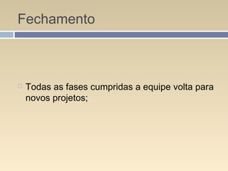 Fechamento
 Todas as fases cumpridas a equipe volta para
novos projetos;
 