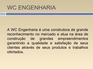 WC ENGENHARIA
A WC Engenharia é uma construtora de grande
reconhecimento no mercado e atua na área de
construção de grandes empreendimentos
garantindo a qualidade e satisfação de seus
clientes através de seus produtos e trabalhos
ofertados.
 