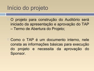 Início do projeto
 O projeto para construção do Auditório será
iniciado da apresentação e aprovação do TAP
– Termo de Abertura do Projeto;
 Como o TAP é um documento interno, nele
consta as informações básicas para execução
do projeto e necessita da aprovação do
Sponsor.
 