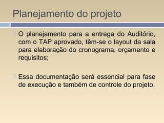 Planejamento do projeto
 O planejamento para a entrega do Auditório,
com o TAP aprovado, têm-se o layout da sala
para elaboração do cronograma, orçamento e
requisitos;
 Essa documentação será essencial para fase
de execução e também de controle do projeto.
 