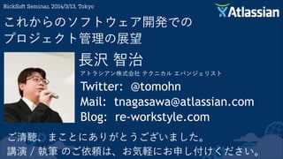 長沢 智治
アトラシアン株式会社 テクニカル エバンジェリスト
RickSoft Seminar, 2014/3/13, Tokyo
これからのソフトウェア開発での 
プロジェクト管理の展望
Twitter: @tomohn
Mail: tnagasawa@atlassian.com
Blog: re-workstyle.com
ご清聴、まことにありがとうございました。
講演 / 執筆 のご依頼は、お気軽にお申し付けください。
 