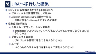 JIRAへ移行した結果
 プロジェクトの情報共有ができるようになった
 プロジェクトの課題管理としてはJIRA
 Atlassian Confluence上で課題の一覧化
 進捗状態をConfluence上にまとめて共有
 役割分担を明確化
 システム・アプリケーション管理者
 管理画面がひとつになり、いくつものシステムを管理しなくて済むよ
うになった
 プロジェクト管理者
 プロジェクト管理に専念できるようになった
 ユーザ
 いくつものシステムを行き来しなくて済むようになった
 