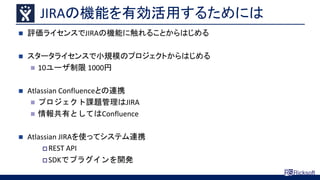 JIRAの機能を有効活用するためには
 評価ライセンスでJIRAの機能に触れることからはじめる
 スタータライセンスで小規模のプロジェクトからはじめる
 10ユーザ制限 1000円
 Atlassian Confluenceとの連携
 プロジェクト課題管理はJIRA
 情報共有としてはConfluence
 Atlassian JIRAを使ってシステム連携
 REST API
 SDKでプラグインを開発
 