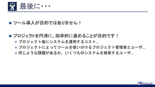 最後に・・・
 ツール導入が目的ではありません！
 プロジェクトを円滑に、効率的に進めることが目的です！
 プロジェクト毎にシステムを運用するコスト…
 プロジェクトによってツールを使い分けるプロジェクト管理者とユーザ…
 同じような課題があるか、いくつものシステムを検索するユーザ…
 