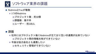 ソフトウェア業界の課題
 RedmineとTracが複数
 1つのRedmine
 プロジェクト数：約30個
 課題数：数千件
 ユーザー：約100人
 課題
 社内にはプロジェクト毎にRedmineが立ており互いの連携が出来ていない
 プロジェクト間の情報共有ができていない
 今後は協力会社とも連携したい
 セキュリティ管理ができていない
 