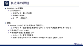 製造業の課題
 RedmineとTracが複数
 1つのRedmine
 プロジェクト数：約10個
 課題数：数百件
 ユーザー：約300人
 課題
 Redmine, Tracのシステム管理をする暇がない
 プロジェクト担当者に主業務ではないメンテナンス業務が集中していました
 情報共有ができていない
 今後は協力会社とも連携したい
 セキュリティ管理を重要視
 社外に情報を公開するためサポートが受けれる製品を利用したい
 