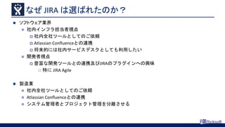 なぜ JIRA は選ばれたのか？
 ソフトウェア業界
 社内インフラ担当者視点
 社内全社ツールとしてのご依頼
 Atlassian Confluenceとの連携
 将来的には社内サービスデスクとしても利用したい
 開発者視点
 豊富な開発ツールとの連携及びJIRAのプラグインへの興味
 特に JIRA Agile
 製造業
 社内全社ツールとしてのご依頼
 Atlassian Confluenceとの連携
 システム管理者とプロジェクト管理を分離させる
 