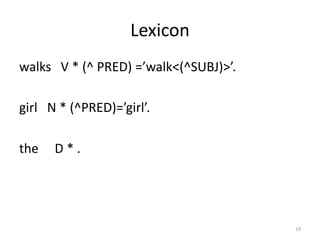 Lexicon
walks V * (^ PRED) =’walk<(^SUBJ)>’.
girl N * (^PRED)=’girl’.
the D * .
19
 