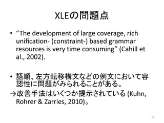 XLEの問題点
• “The development of large coverage, rich
uniﬁcation- (constraint-) based grammar
resources is very time consumin...