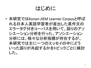 はじめに
• 本研究ではKonan-JIEM Learner Corpusと呼ば
れる日本人英語学習者が産出した英作文の
エラータグ付きコーパスを用いて、誤りのアソ
シエーション分析を行った。アソシエーション
分析には、様々な分析指標が存在するが、
本研究では主に一つのエッセイの中にどう
いった誤りが共起するかをトピックごとに検討
した。
32
 