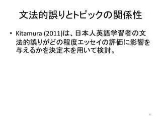 文法的誤りとトピックの関係性
• Kitamura (2011)は、日本人英語学習者の文
法的誤りがどの程度エッセイの評価に影響を
与えるかを決定木を用いて検討。
35
 