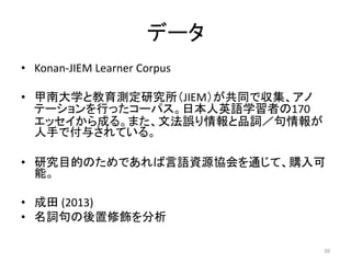 データ
• Konan-JIEM Learner Corpus
• 甲南大学と教育測定研究所（JIEM）が共同で収集、アノ
テーションを行ったコーパス。日本人英語学習者の170
エッセイから成る。また、文法誤り情報と品詞／句情報が
人手で付与さ...