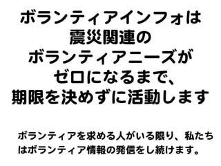 ボランティアインフォは  
震災関連の  
ボランティアニーズが  
ゼロになるまで、  
期限を決めずに活動します  
ボランティアを求める人がいる限り、私たち
はボランティア情報の発信をし続けます。  
 