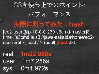 S3を使う上でのポイント:
パフォーマンス
preﬁxがhashのほうが速い
preﬁx time
static 1m31.959s
hash 1m22.980s
 