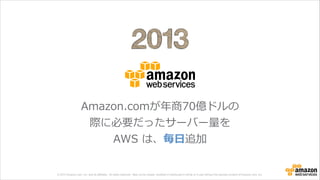 © 2013 Amazon.com, Inc. and its affiliates. All rights reserved. May not be copied, modified or distributed in whole or in part without the express consent of Amazon.com, Inc.
Amazon.comが年年商70億ドルの
際に必要だったサーバー量量を
AWS  は、毎⽇日追加
 